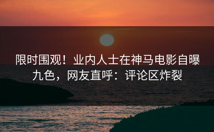 限时围观！业内人士在神马电影自曝九色，网友直呼：评论区炸裂