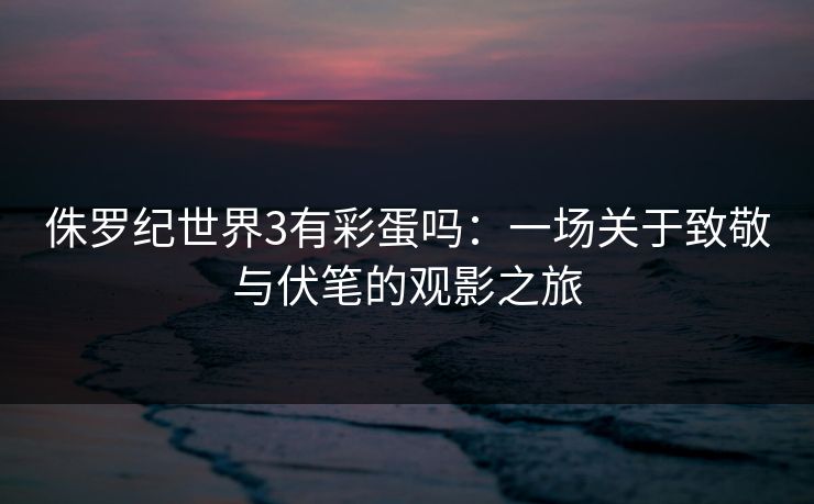 侏罗纪世界3有彩蛋吗：一场关于致敬与伏笔的观影之旅