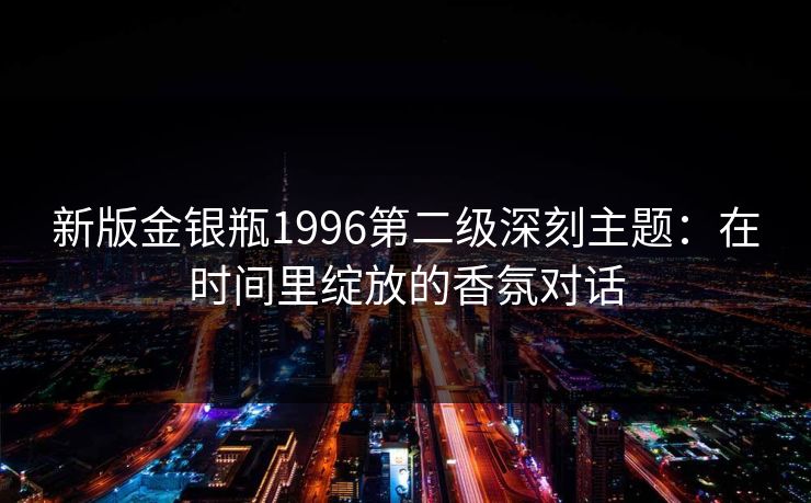 新版金银瓶1996第二级深刻主题:在时间里绽放的香氛对话 新版金银瓶1996第二级深刻主题:在时间里绽放的香氛对话