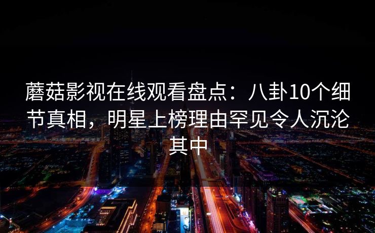 蘑菇影视在线观看盘点:八卦10个细节真相,明星上榜理由罕见令人沉沦其中 蘑菇影视在线观看盘点:八卦10个细节真相,明星上榜理由罕见令人沉沦其中