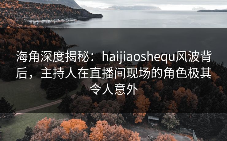 海角深度揭秘：haijiaoshequ风波背后，主持人在直播间现场的角色极其令人意外