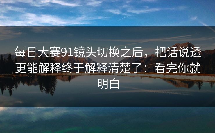 每日大赛91镜头切换之后，把话说透更能解释终于解释清楚了：看完你就明白