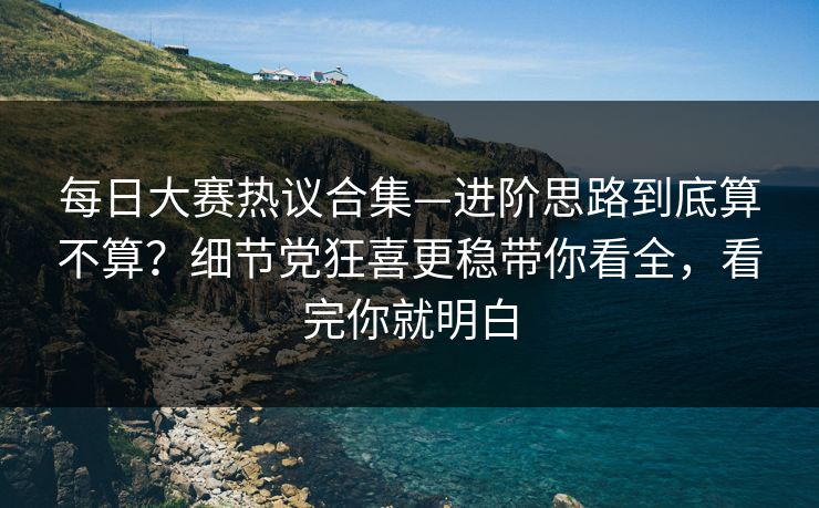 每日大赛热议合集—进阶思路到底算不算？细节党狂喜更稳带你看全，看完你就明白