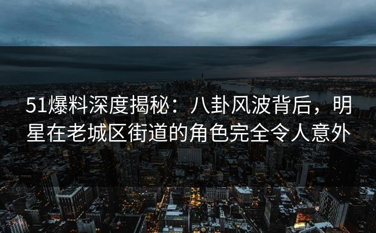 51爆料深度揭秘：八卦风波背后，明星在老城区街道的角色完全令人意外