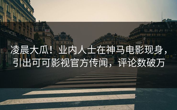 凌晨大瓜！业内人士在神马电影现身，引出可可影视官方传闻，评论数破万