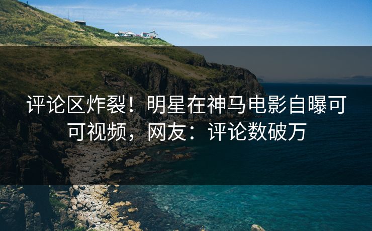 评论区炸裂！明星在神马电影自曝可可视频，网友：评论数破万