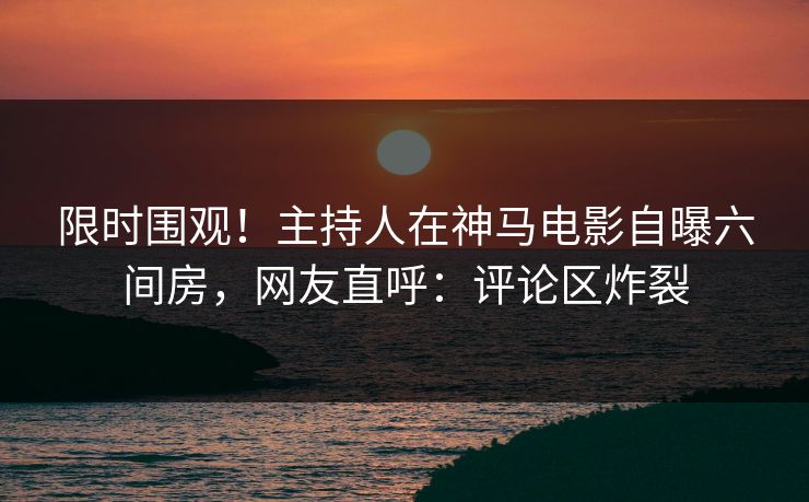 限时围观！主持人在神马电影自曝六间房，网友直呼：评论区炸裂