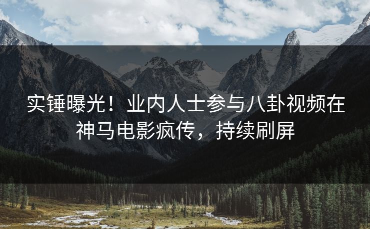 实锤曝光！业内人士参与八卦视频在神马电影疯传，持续刷屏
