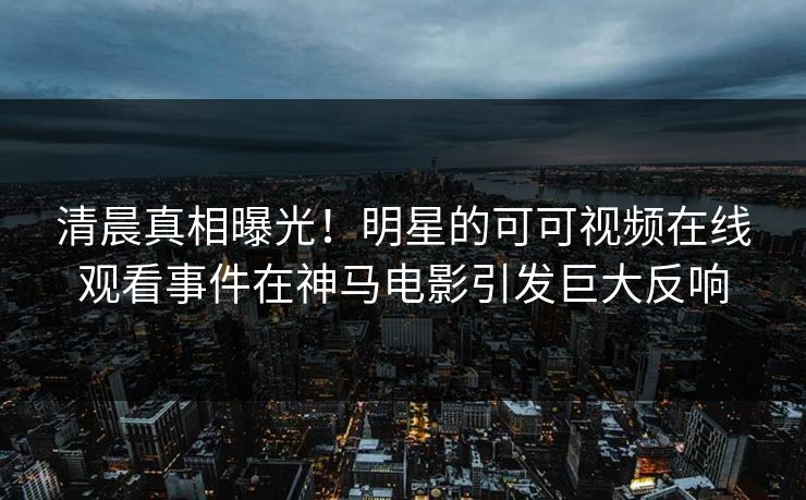 清晨真相曝光！明星的可可视频在线观看事件在神马电影引发巨大反响