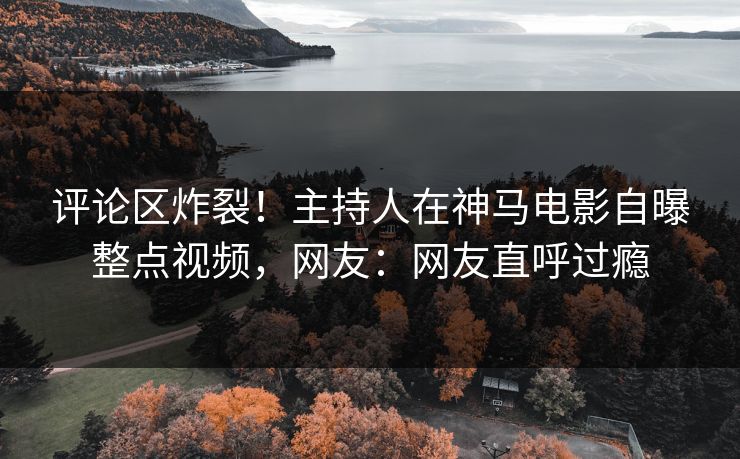 评论区炸裂！主持人在神马电影自曝整点视频，网友：网友直呼过瘾