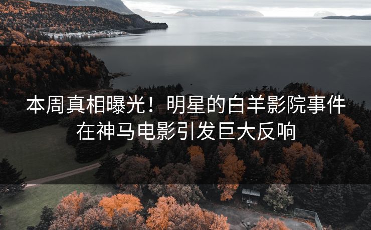 本周真相曝光！明星的白羊影院事件在神马电影引发巨大反响