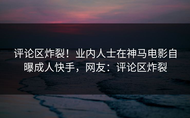 评论区炸裂！业内人士在神马电影自曝成人快手，网友：评论区炸裂