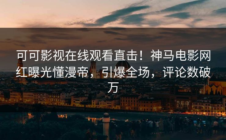 可可影视在线观看直击！神马电影网红曝光懂漫帝，引爆全场，评论数破万