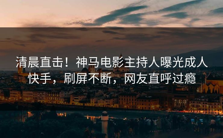 清晨直击！神马电影主持人曝光成人快手，刷屏不断，网友直呼过瘾