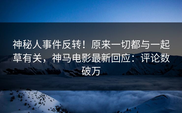 神秘人事件反转！原来一切都与一起草有关，神马电影最新回应：评论数破万