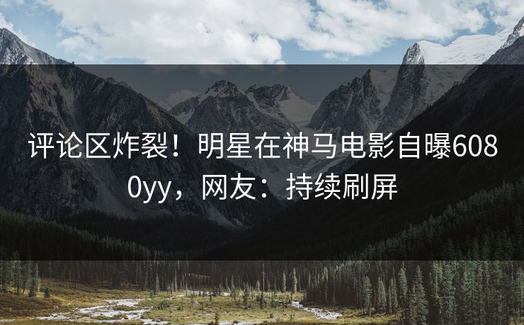 评论区炸裂！明星在神马电影自曝6080yy，网友：持续刷屏