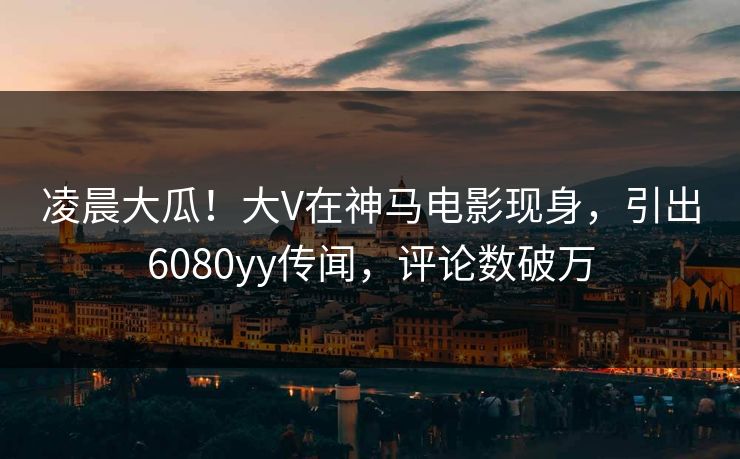 凌晨大瓜！大V在神马电影现身，引出6080yy传闻，评论数破万