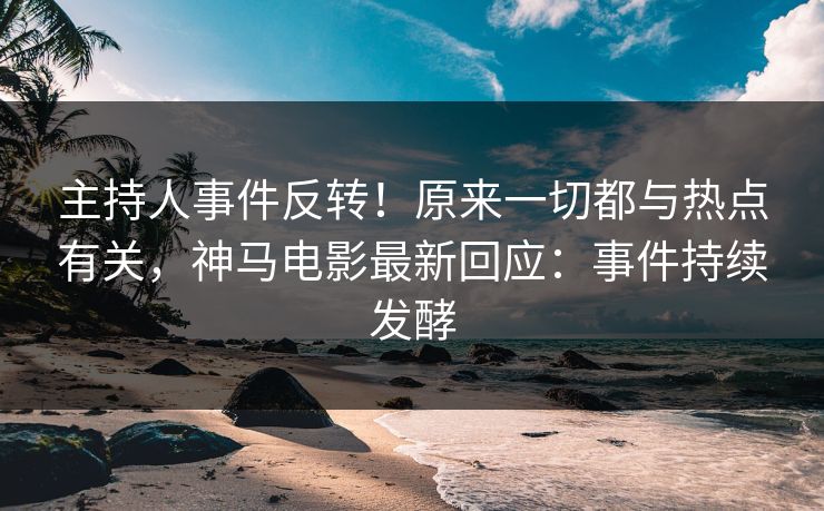 主持人事件反转！原来一切都与热点有关，神马电影最新回应：事件持续发酵