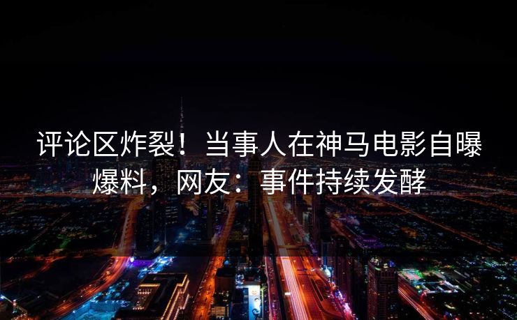 评论区炸裂！当事人在神马电影自曝爆料，网友：事件持续发酵