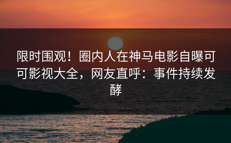 限时围观！圈内人在神马电影自曝可可影视大全，网友直呼：事件持续发酵