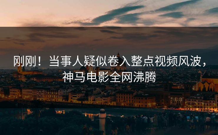 刚刚！当事人疑似卷入整点视频风波，神马电影全网沸腾