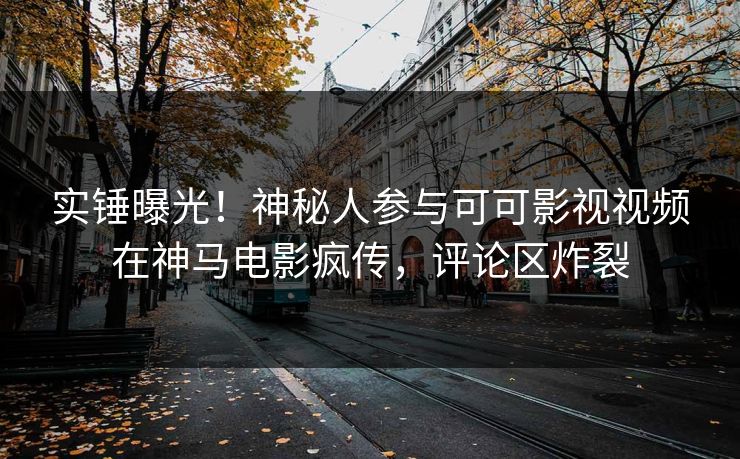 实锤曝光！神秘人参与可可影视视频在神马电影疯传，评论区炸裂