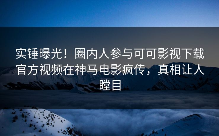 实锤曝光！圈内人参与可可影视下载官方视频在神马电影疯传，真相让人瞠目