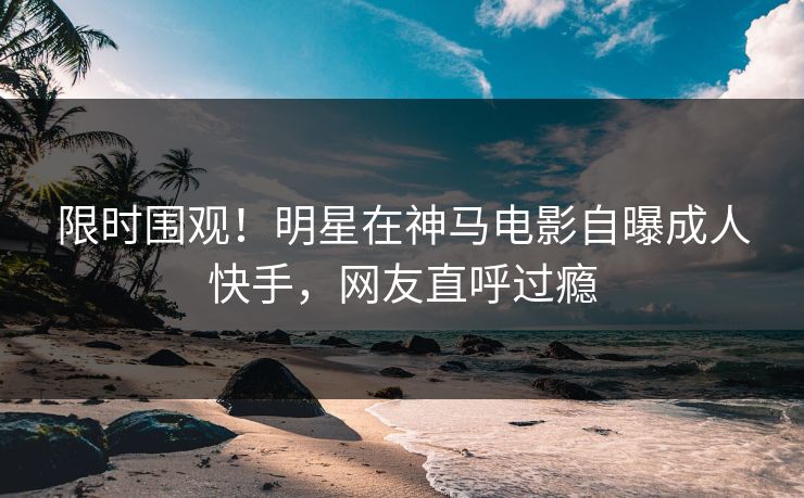限时围观！明星在神马电影自曝成人快手，网友直呼过瘾