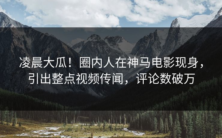 凌晨大瓜！圈内人在神马电影现身，引出整点视频传闻，评论数破万