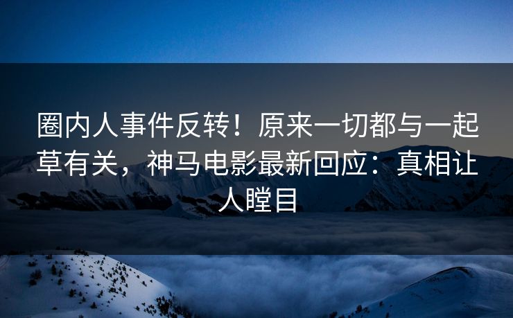 圈内人事件反转！原来一切都与一起草有关，神马电影最新回应：真相让人瞠目