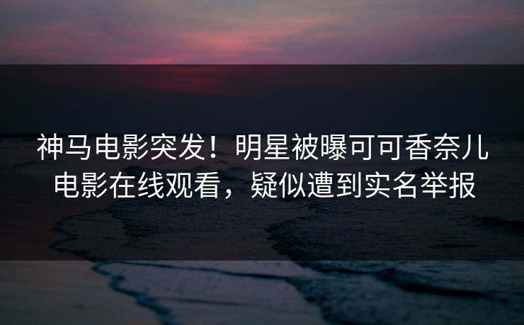 神马电影突发！明星被曝可可香奈儿电影在线观看，疑似遭到实名举报