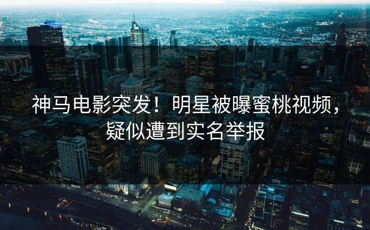 神马电影突发！明星被曝蜜桃视频，疑似遭到实名举报