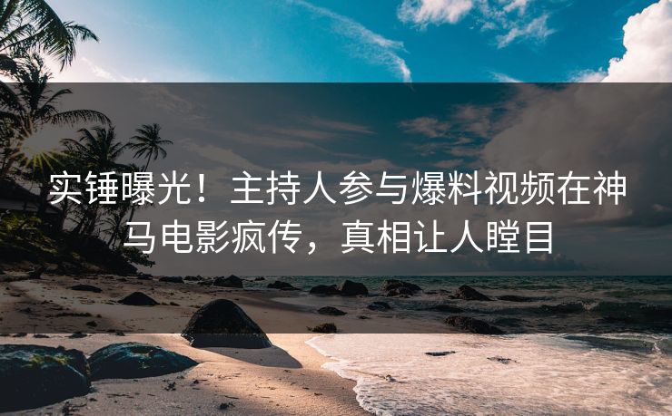 实锤曝光！主持人参与爆料视频在神马电影疯传，真相让人瞠目