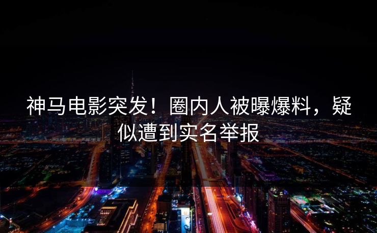 神马电影突发！圈内人被曝爆料，疑似遭到实名举报