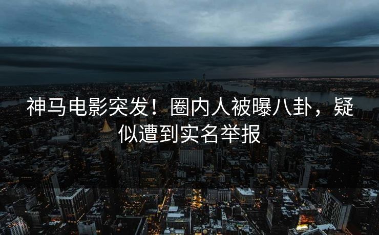 神马电影突发！圈内人被曝八卦，疑似遭到实名举报
