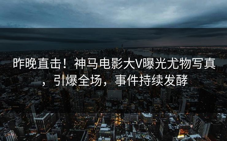 昨晚直击！神马电影大V曝光尤物写真，引爆全场，事件持续发酵