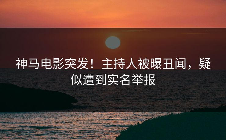 神马电影突发！主持人被曝丑闻，疑似遭到实名举报