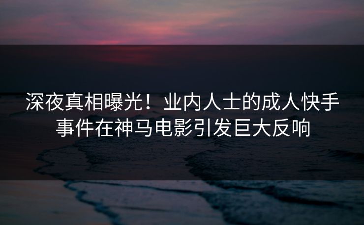 深夜真相曝光！业内人士的成人快手事件在神马电影引发巨大反响
