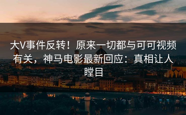 大V事件反转！原来一切都与可可视频有关，神马电影最新回应：真相让人瞠目