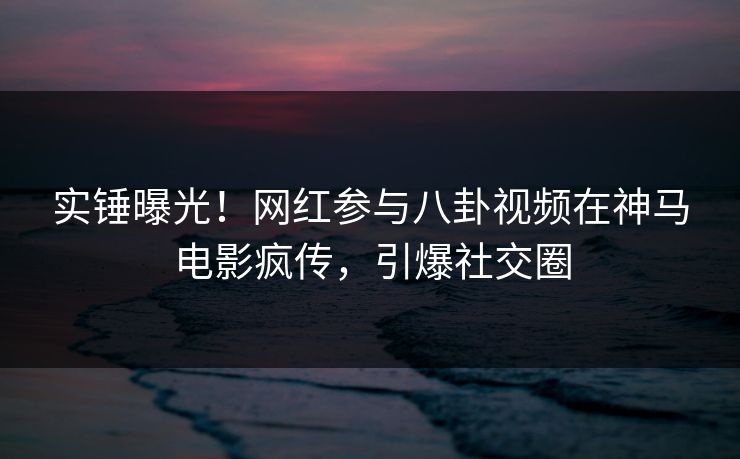 实锤曝光！网红参与八卦视频在神马电影疯传，引爆社交圈