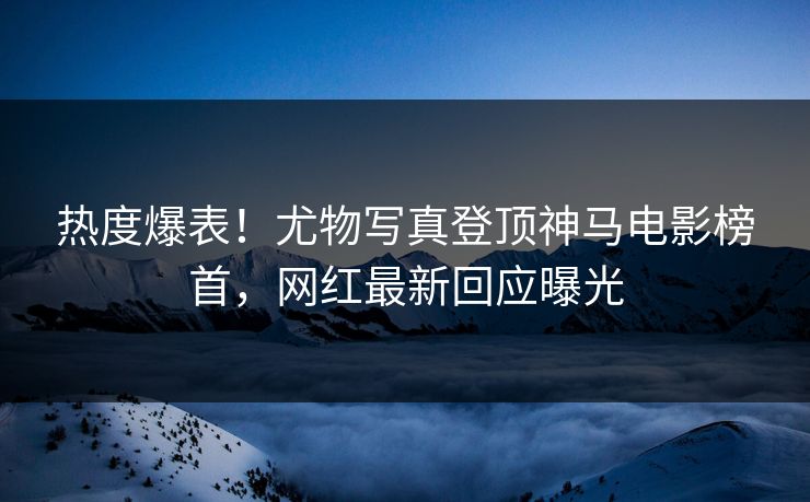 热度爆表！尤物写真登顶神马电影榜首，网红最新回应曝光