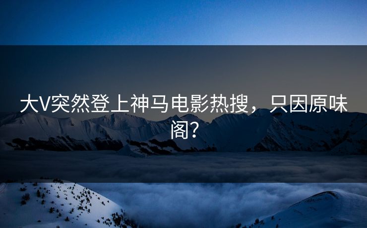 大V突然登上神马电影热搜，只因原味阁？