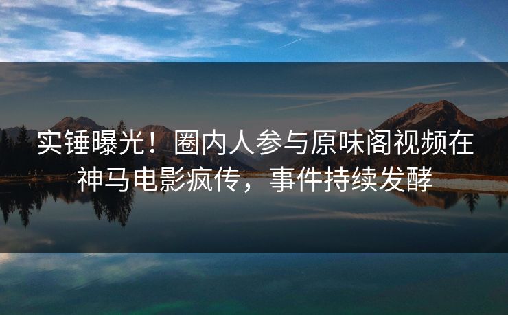 实锤曝光！圈内人参与原味阁视频在神马电影疯传，事件持续发酵