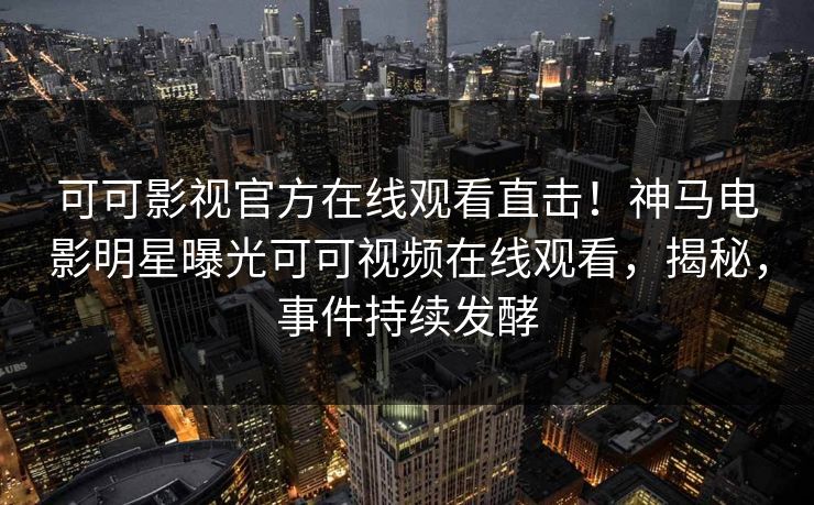 可可影视官方在线观看直击！神马电影明星曝光可可视频在线观看，揭秘，事件持续发酵