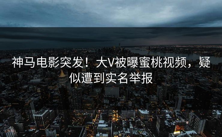 神马电影突发！大V被曝蜜桃视频，疑似遭到实名举报