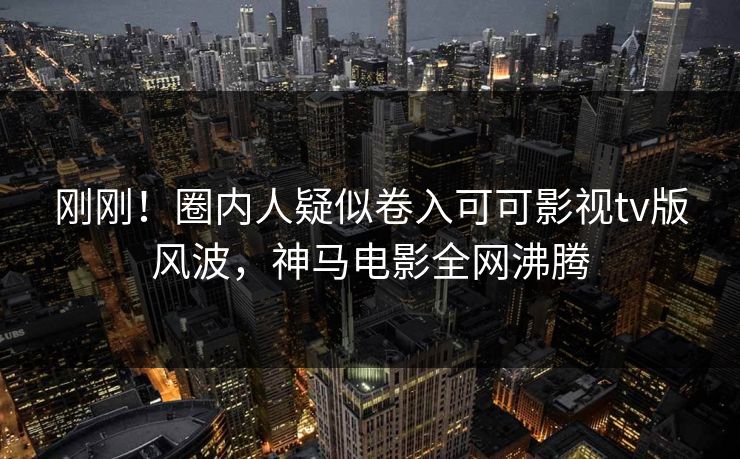 刚刚！圈内人疑似卷入可可影视tv版风波，神马电影全网沸腾