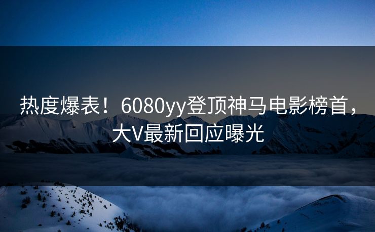 热度爆表！6080yy登顶神马电影榜首，大V最新回应曝光