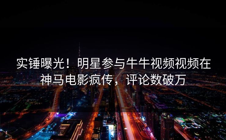 实锤曝光！明星参与牛牛视频视频在神马电影疯传，评论数破万