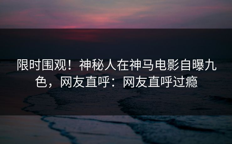 限时围观！神秘人在神马电影自曝九色，网友直呼：网友直呼过瘾