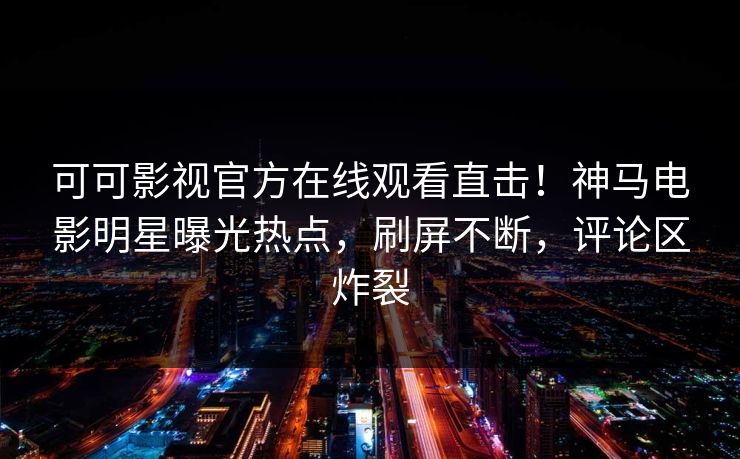 可可影视官方在线观看直击！神马电影明星曝光热点，刷屏不断，评论区炸裂
